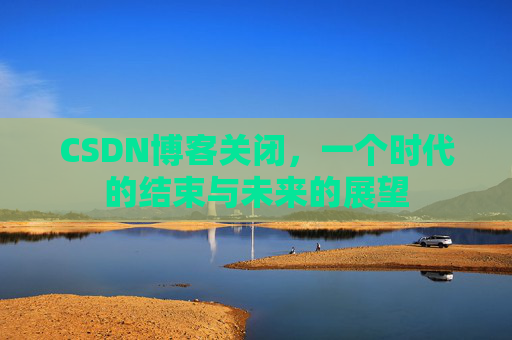 CSDN博客关闭,一个时代的结束与未来的展望 CSDN博客关闭,一个时代的结束与未来的展望